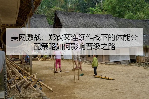 美网激战：郑钦文连续作战下的体能分配策略如何影响晋级之路