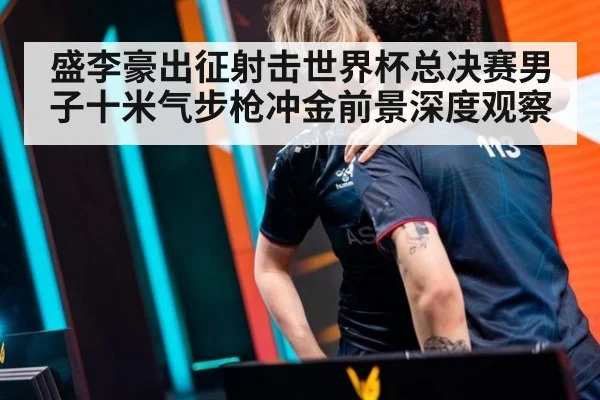 盛李豪出征射击世界杯总决赛男子十米气步枪冲金前景深度观察